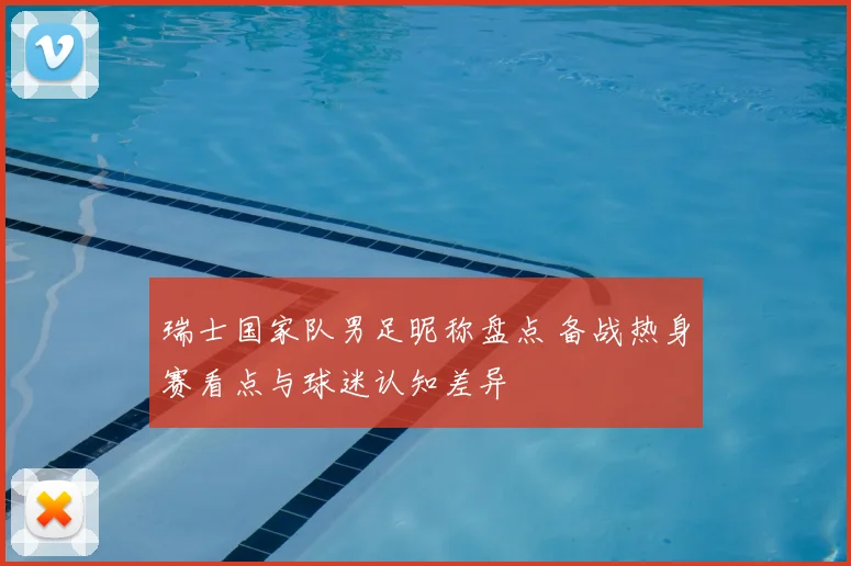 瑞士国家队男足昵称盘点 备战热身赛看点与球迷认知差异