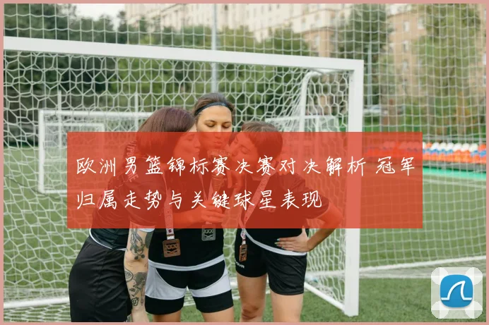 欧洲男篮锦标赛决赛对决解析 冠军归属走势与关键球星表现