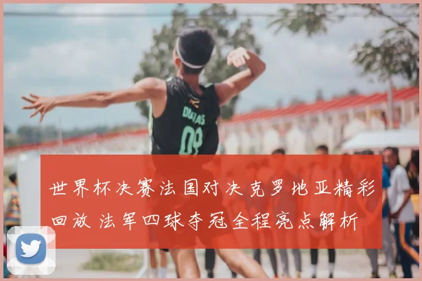 世界杯决赛法国对决克罗地亚精彩回放 法军四球夺冠全程亮点解析