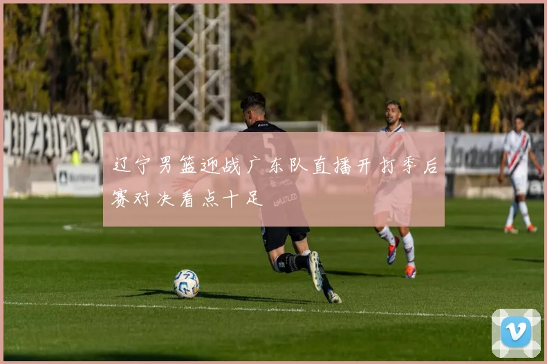 辽宁男篮迎战广东队直播开打季后赛对决看点十足