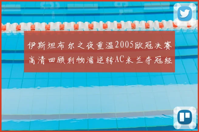 伊斯坦布尔之夜重温2005欧冠决赛高清回顾利物浦逆转AC米兰夺冠经典时刻