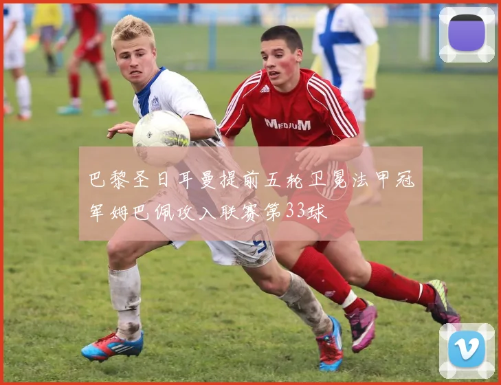 巴黎圣日耳曼提前五轮卫冕法甲冠军姆巴佩攻入联赛第33球