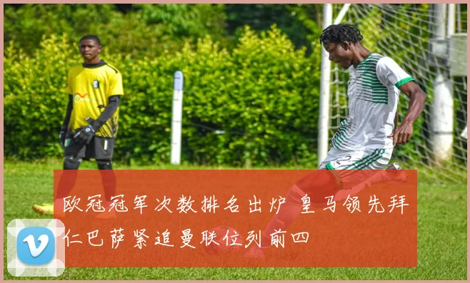 欧冠冠军次数排名出炉 皇马领先拜仁巴萨紧追曼联位列前四