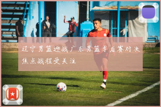 辽宁男篮迎战广东男篮季后赛对决焦点战程受关注