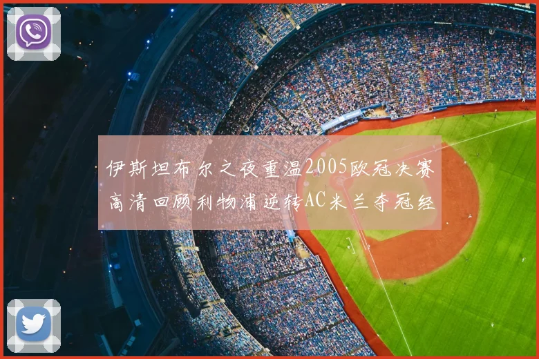 伊斯坦布尔之夜重温2005欧冠决赛高清回顾利物浦逆转AC米兰夺冠经典时刻