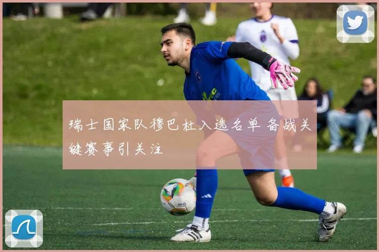 瑞士国家队穆巴杜入选名单 备战关键赛事引关注