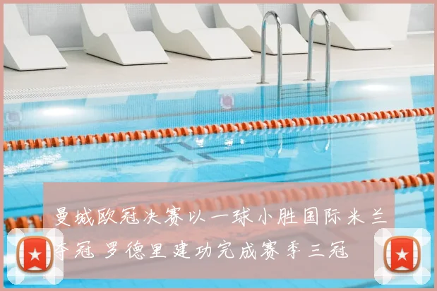 曼城欧冠决赛以一球小胜国际米兰夺冠 罗德里建功完成赛季三冠