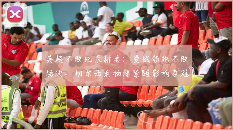 英超不败纪录排名：曼城领跑不败场次，切尔西利物浦紧随影响争冠与欧战