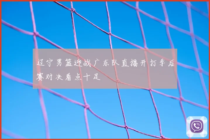辽宁男篮迎战广东队直播开打季后赛对决看点十足