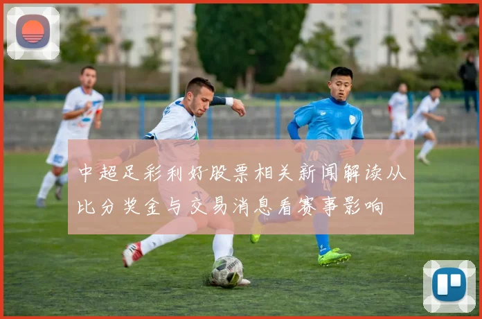 中超足彩利好股票相关新闻解读从比分奖金与交易消息看赛事影响
