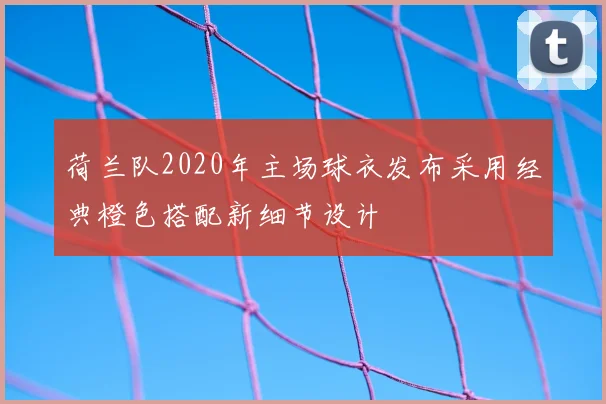 荷兰队2020年主场球衣发布采用经典橙色搭配新细节设计