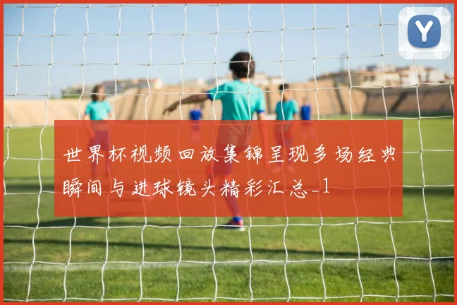 世界杯视频回放集锦呈现多场经典瞬间与进球镜头精彩汇总_1