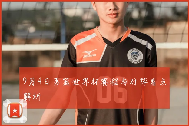 9月4日男篮世界杯赛程与对阵看点解析