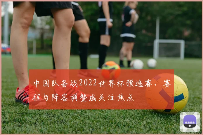 中国队备战2022世界杯预选赛，赛程与阵容调整成关注焦点