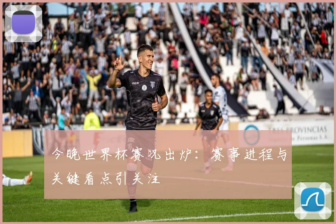 今晚世界杯赛况出炉：赛事进程与关键看点引关注
