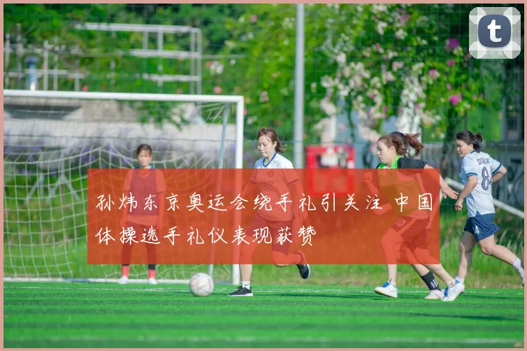孙炜东京奥运会绕手礼引关注 中国体操选手礼仪表现获赞