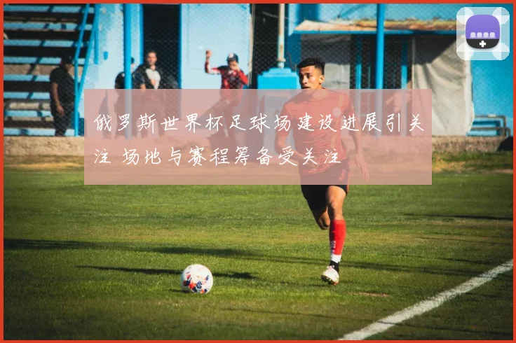 俄罗斯世界杯足球场建设进展引关注 场地与赛程筹备受关注
